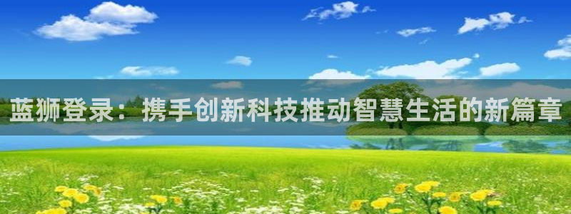 乐发ll500可靠吗：蓝狮登录：携手创新科技推动智慧生活的新篇章