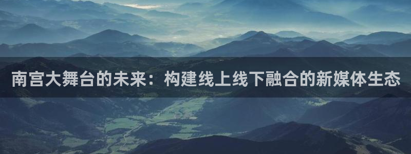 乐发ll500代理注册官网入口：南宫大舞台的未来：构建线上线下融合的新媒体生态