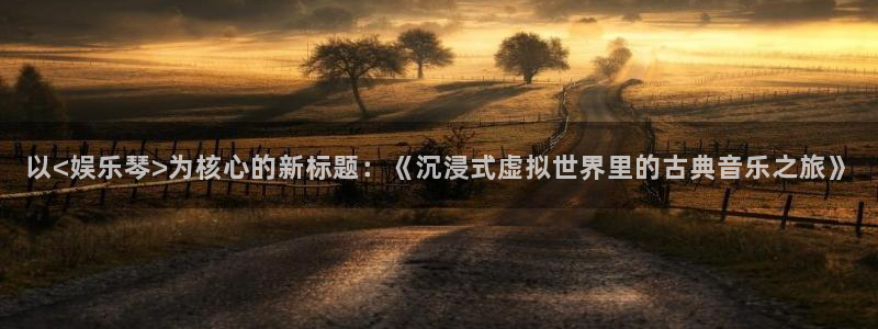 乐发ll500平台开户链接：以<娱乐琴>为核心的新标题：《沉浸式虚拟世界里的古典音乐之旅》